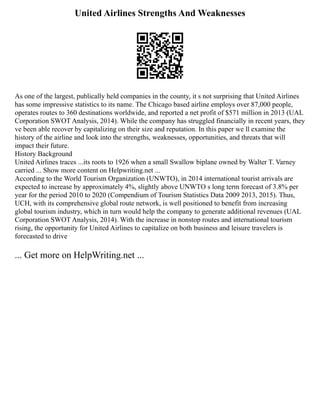 United Airlines Strengths And Weaknesses
As one of the largest, publically held companies in the county, it s not surprising that United Airlines
has some impressive statistics to its name. The Chicago based airline employs over 87,000 people,
operates routes to 360 destinations worldwide, and reported a net profit of $571 million in 2013 (UAL
Corporation SWOT Analysis, 2014). While the company has struggled financially in recent years, they
ve been able recover by capitalizing on their size and reputation. In this paper we ll examine the
history of the airline and look into the strengths, weaknesses, opportunities, and threats that will
impact their future.
History Background
United Airlines traces ...its roots to 1926 when a small Swallow biplane owned by Walter T. Varney
carried ... Show more content on Helpwriting.net ...
According to the World Tourism Organization (UNWTO), in 2014 international tourist arrivals are
expected to increase by approximately 4%, slightly above UNWTO s long term forecast of 3.8% per
year for the period 2010 to 2020 (Compendium of Tourism Statistics Data 2009 2013, 2015). Thus,
UCH, with its comprehensive global route network, is well positioned to benefit from increasing
global tourism industry, which in turn would help the company to generate additional revenues (UAL
Corporation SWOT Analysis, 2014). With the increase in nonstop routes and international tourism
rising, the opportunity for United Airlines to capitalize on both business and leisure travelers is
forecasted to drive
... Get more on HelpWriting.net ...
 