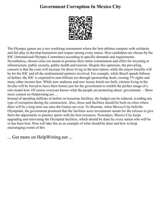 Government Corruption In Mexico City
The Olympic games are a two weeklong tournament where the best athletes compete with solidarity
and fair play to develop humanism and respect among every nation. Host candidates are chosen by the
IOC (International Olympic Committee) according to specific demands and requirements.
Nevertheless, chosen cities are meant to promise their entire commitment and effort for investing in
infrastructure, public security, public health and tourism. Despite this optimism, the prevailing
concern is that the costs will increase for those living in the host nation, while the mayor benefits will
be for the IOC and all the multinational partners involved. For example, while Brazil spends billions
of dollars, the IOC is expected to earn billions too through sponsorship deals, owning TV rights and
many other income fees. While new stadiums and new luxury hotels are built, citizens living in the
favelas will be forced to leave their homes just for the government to exhibit the perfect image of a
role model host. Of course everyone knows what the people are protesting about: government ... Show
more content on Helpwriting.net ...
Instead of spending millions of dollars in luxurious facilities, the budget can be reduced, avoiding any
type of corruption during the construction. Also, those said facilities should be built on cities where
there will be a long term use once the Games are over. To illustrate, when Mexico City held the
Olympiads, the government promised that the facilities were investments meant for the citizens to give
them the opportunity to practice sports with the best resources. Nowadays, Mexico City keeps
upgrading and renovating the Olympiad facilities, which should be done by every nation who will be
or has been host. Peru will take this as an example of what should be done and how to keep
encouraging events of this
... Get more on HelpWriting.net ...
 