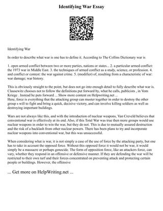 Identifying War Essay
Identifying War
In order to describe what war is one has to define it. According to The Collins Dictionary war is
1. open armed conflict between two or more parties, nations or states... 2. a particular armed conflict:
the 1973 war in Middle East. 3. the techniques of armed conflict as a study, science, or profession. 4.
and conflict or contest: the war against crime. 5. (modifier) of, resulting from a characteristic of war:
war damage; war history.
This is obviously straight to the point, but does not go into enough detail to fully describe what war is.
Clausewitz chooses not to follow the definitions put forward by, what he calls, publicists , in Vom
Kriege . Instead he puts forward ... Show more content on Helpwriting.net ...
Here, force is everything that the attacking group can muster together in order to destroy the other
group s will to fight and bring a quick, decisive victory, and can involve killing soldiers as well as
destroying important buildings.
Wars are not always like this, and with the introduction of nuclear weapons, Van Creveld believes that
conventional war is effectively at its end. Also, if this Total War was true then more groups would use
nuclear weapons in order to win the war, but they do not. This is due to mutually assured destruction
and the risk of a backlash from other nuclear powers. There has been plans to try and incorporate
nuclear weapons into conventional war, but this was unsuccessful.
When considering what is war, it is not simply a case of the use of force by the attacking party, but one
has to take in account the opposed force. Without this opposed force it would not be war, it would
simply be a massacre or perhaps genocide. The form of opposition force, like an attackers force, can
vary, whether they respond in an offensive or defensive manner. If they are defending the war will be
restricted to their own turf and their forces concentrated on preventing attack and protecting certain
people or buildings. However, the offensive
... Get more on HelpWriting.net ...
 