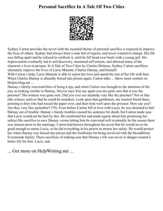 Personal Sacrifice In A Tale Of Two Cities
Sydney Carton provides the novel with the essential theme of personal sacrifice is required to improve
the lives of others. Sydney had always been a man full of regrets, and never wanted to change. His life
was falling apart and he refused to confront it, until he fell head over heels with a young girl. His
improvement eventually led to self discovery, increased self esteem, and allowed many of the
character s lives to prosper. In A Tale of Two Cities by Charles Dickens, Sydney Carton sacrifices
ultimately improve the lives of Lucie Manette, Charles Darnay, and himself.
With Carton s help, Lucie Manette is able to rejoin her love and spend the rest of her life with him.
When Charles Darnay is absurdly forced into prison again, Carton talks ... Show more content on
Helpwriting.net ...
Darnay s family convicted him of being a spy, and when Carton was brought to the attention of the
jury as looking similar to Darnay, Stryver says You say again you are quite sure that it was the
prisoner? The witness was quite sure. Did you ever see anybody very like the prisoner? Not so like
(the witness said) as that he could be mistaken. Look upon that gentlemen, my learned friend there,
pointing to him who had tossed the paper over, and then look well upon the prisoner. How say you?
Are they very like eachother? (79). Even before Carton fell in love with Lucie, he was destined to bail
Darnay out of trouble. Darnay s family troubles caused his sentence for death, but Carton made sure
that Lucie would not be hurt by this. He comforted her and made (quote about him promising her
safety) His sacrifice to save Darnay versus letting him be convicted will eventually be the reason there
was tension prior to the marriage. Carton had known throughout the novel that he would never be
good enough to marry Lucie, so he did everything in his power to ensure her safety. He would protect
her when Darnay was forced into prison and the Guillotine for being involved with the bloodthirsty
Evremonde family. These sacrifices of making sure that Darnay s life was never in danger created a
better life for him, Lucie, and
... Get more on HelpWriting.net ...
 