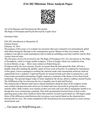 FAS 202 Milestone Three Analysis Paper
Art of the Baroque and Neoclassicism Movements
The Rape of Proserpina and Psyche Revived by Cupid s Kiss
Germaine Fahie
FAS 202: Introduction to Humanities II
Julianne Poncet
February 19, 2015
The purpose of this essay is to evaluate two art pieces that were created by two tremendously gifted
individuals during the Baroque to the contemporary period. Masters of their movements, both
sculptors were able to create masterpieces that revealed an unfolding event that could be read by their
viewers from all sides.
The first piece of art to be reviewed is the The Rape of Persopina (1621 22), also known as The Rape
of Persephone, which is a large marble sculpture, 255cm in height, which was crafted by Gian
Lorenzo Bernini, at age ... Show more content on Helpwriting.net ...
Overpowered by her own curiosity, Psyche, no sooner than she had opened the flask, fell into a
deathly sleep after inhaling the deathly vapors (Closer Look at Psyche). In sculpting his masterpiece
of this genre, Canova managed to combine the classical mode with consummate eroticism when he
captured the lover s embrace. Cupid and Psyche are turned towards each other in sensual love, and
Canova had succeeded in presenting a highly expressive treatment of the theme of love from Greek
mythology. The upward ranged wings of Amor emphasize the divine, about to embrace mortal Psyche.
The fulfillment of the love between the two is tangibly near (Cupid and Psyche).
The masterworks of Bernini and Canova shared similarities along the lines of the sculptors works
were crafted with precision and a keen eye for detail and were successful in giving their works a
realistic effect. Both workers were masters in their own time and were able to manipulate marble to as
though they were constructing a painting. They both incorporated classical forms in their works,
depicting great scenes from mythical stories that could be viewed in great detail at a 360 degree angle.
Some of the differences noted between the two pieces were merely based on the characteristics
between the two eras. The works completed in the Neoclassical era were portrayed in a more serious,
unemotional, and
... Get more on HelpWriting.net ...
 