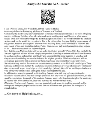 Analysis Of Socrates As A Teacher
I Don t Always Drink...but When I Do, I Drink Hemlock Shakes
(An Analysis Into the Interesting Methods of Socrates as a Teacher)
Commonly the most widely renowned teachers in history often are remembered as the most intriguing
teachers in history. Scholars often ask, what made their teaching style so different, or what was so
unique about this educator? Perhaps the most investigated teachers of the world often left the smallest
written mark on the world. No exception to this, is the philosopher, Socrates. Widely known as one of
the greatest Athenian philosophers, he never wrote anything down, and is theorized as illiterate. The
only record of this man lies in his student, Plato s Dialogues, as well as references from other writers
of the ... Show more content on Helpwriting.net ...
Isn t that the case, Meletos, both with horses and with all other animals? (Plato, 512). In a nutshell, the
Socratic Approach initiates with an allegory or question, expecting an answer which will lead Socrates
to another question, and another, until finally any argument to the initial question is squashed and
disproven,without finding an actual solution to the original question. This leaves listeners with an
open ended question to find an answer for themselves based on personal knowledge and beliefs.
Socrates teaching method does not treat students as empty vessels to be filled with knowledge of facts,
formulae and theorems. Rather, the teacher and students embark on a voyage of discovery. The teacher
does not so much impart knowledge as elicit knowledge, (Masud). Overall, his teaching method was a
very introspective method that keeps great minds challenged to this day.
In addition to a strategic approach to his teaching, Socrates also had very high expectations for
successful students of his, and their thought processes. Not only were his questions intentional, he had
specific expectations from each of his students. Socrates wasn t after brainless disciples. He was trying
to create a new breed of thinkers, ones who explored the world with their mind,
(MythologyTeacher.com). Socrates expected students to pick up on his teaching approach and be
courageous enough to propel his discussions forward with their own questions. An example of a
model student,
... Get more on HelpWriting.net ...
 