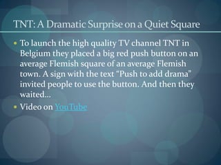TNT: A Dramatic Surprise on a Quiet Square
 To launch the high quality TV channel TNT in
  Belgium they placed a big red push button on an
  average Flemish square of an average Flemish
  town. A sign with the text “Push to add drama”
  invited people to use the button. And then they
  waited…
 Video on YouTube
 