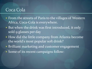 Coca Cola
 From the streets of Paris to the villages of Western
    Africa, Coca-Cola is everywhere.
   But when the drink was first introduced, it only
    sold 9 glasses per day
   How did the little company from Atlanta become
    the world's most popular soft drink?
   Brilliant marketing and customer engagement
   Some of its recent campaigns follow:
 