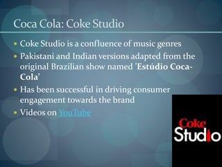 Coca Cola: Coke Studio
 Coke Studio is a confluence of music genres
 Pakistani and Indian versions adapted from the
  original Brazilian show named ’Estúdio Coca-
  Cola’
 Has been successful in driving consumer
  engagement towards the brand
 Videos on YouTube
 