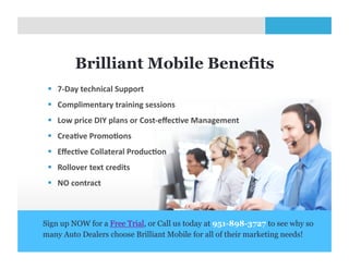 Brilliant Mobile Benefits
   7-­‐Day	
  technical	
  Support	
  
   Complimentary	
  training	
  sessions	
  	
  
   Low	
  price	
  DIY	
  plans	
  or	
  Cost-­‐eﬀecZve	
  Management	
  
   CreaZve	
  PromoZons	
  
   EﬀecZve	
  Collateral	
  ProducZon	
  
   Rollover	
  text	
  credits	
  
   NO	
  contract	
  



Sign up NOW for a Free Trial, or Call us today at 951-898-3727 to see why so
many Auto Dealers choose Brilliant Mobile for all of their marketing needs!
                                       10	
  
 