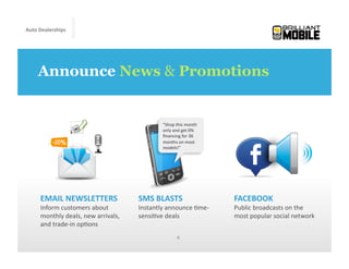 Auto	
  Dealerships




     Announce News & Promotions


                                                            “Shop	
  this	
  month	
  
                                                            only	
  and	
  get	
  0%	
  
                                                            ﬁnancing	
  for	
  36	
  
                                                            months	
  on	
  most	
  
                                                            models!”	
  




      EMAIL	
  NEWSLETTERS	
                      SMS	
  BLASTS	
                          FACEBOOK	
  
      Inform	
  customers	
  about	
              Instantly	
  announce	
  <me-­‐          Public	
  broadcasts	
  on	
  the	
  
      monthly	
  deals,	
  new	
  arrivals,	
     sensi<ve	
  deals	
                      most	
  popular	
  social	
  network	
  
      and	
  trade-­‐in	
  op<ons	
  
                                                                       4	
  
 