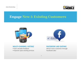 Auto	
  Dealerships




       Engage New & Existing Customers




             MULTI-­‐CHANNEL	
  VOTING	
                            FACEBOOK	
  LIKE-­‐GATING	
  
              	
  Gain	
  valuable	
  feedback	
                   AMract	
  more	
  customers	
  through	
  
              	
  Improve	
  upon	
  exis<ng	
  services           Facebook	
  Likes	
  	
  


                                                            5	
  
 