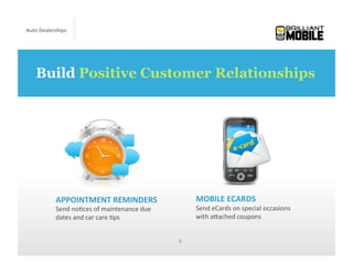 Auto	
  Dealerships




    Build Positive Customer Relationships




             APPOINTMENT	
  REMINDERS	
                               MOBILE	
  ECARDS	
  
             Send	
  no<ces	
  of	
  maintenance	
  due	
             Send	
  eCards	
  on	
  special	
  occasions	
  
             dates	
  and	
  car	
  care	
  <ps	
                     with	
  aMached	
  coupons	
  


                                                              6	
  
 