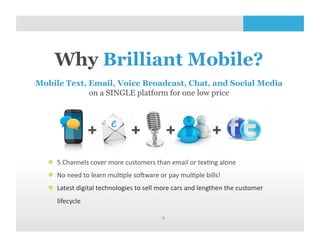 Why Brilliant Mobile?
Mobile Text, Email, Voice Broadcast, Chat, and Social Media
             on a SINGLE platform for one low price




    5	
  Channels	
  cover	
  more	
  customers	
  than	
  email	
  or	
  tex<ng	
  alone	
  
    No	
  need	
  to	
  learn	
  mul<ple	
  soZware	
  or	
  pay	
  mul<ple	
  bills!	
  
    Latest	
  digital	
  technologies	
  to	
  sell	
  more	
  cars	
  and	
  lengthen	
  the	
  customer	
  
      lifecycle

                                                           9	
  
 
