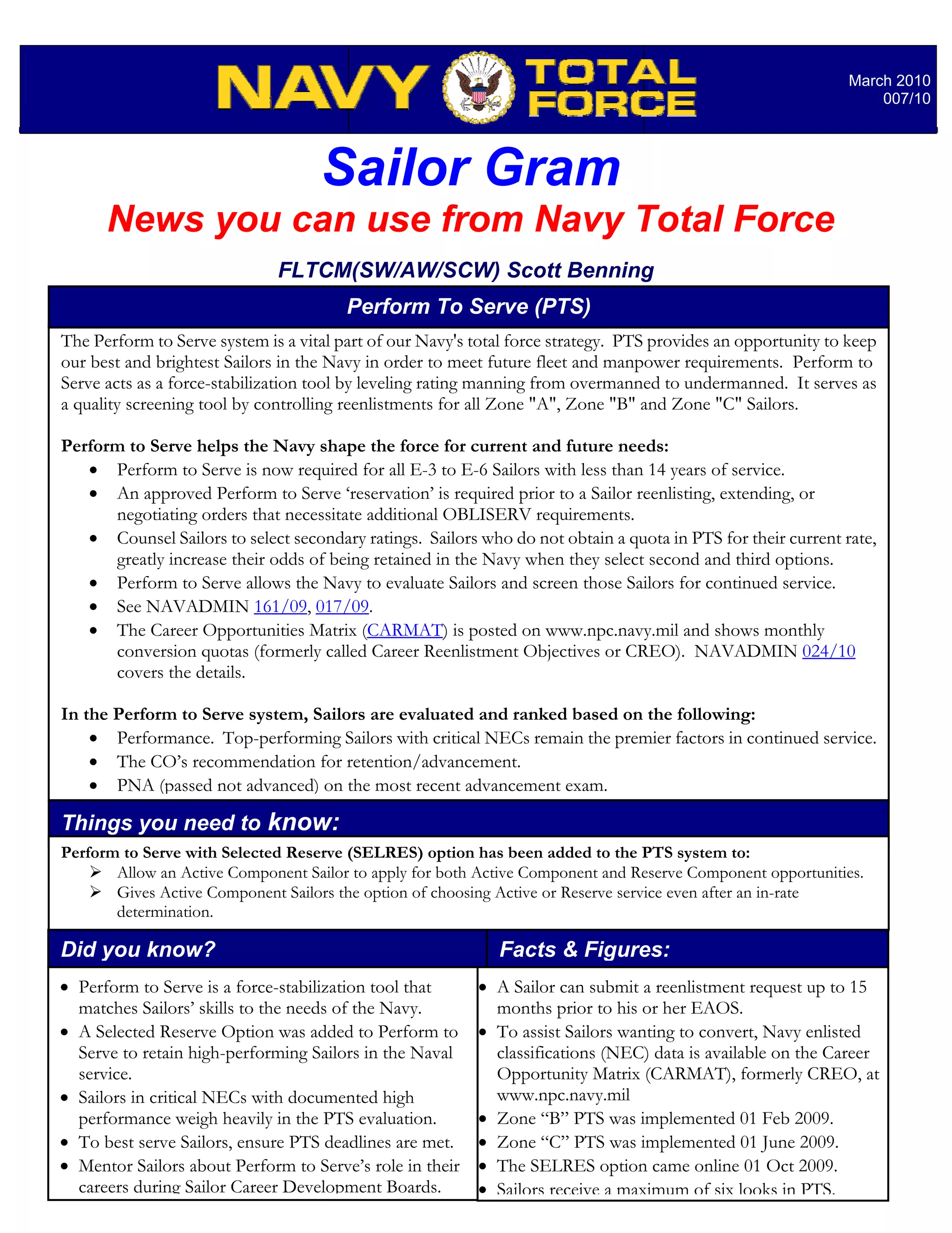 March 2010
                                                                                                                   007/10




                                    Sailor Gram
      News you can use from Navy Total Force
                              FLTCM(SW/AW/SCW) Scott Benning
                                        Perform To Serve (PTS)
The Perform to Serve system is a vital part of our Navy's total force strategy. PTS provides an opportunity to keep
our best and brightest Sailors in the Navy in order to meet future fleet and manpower requirements. Perform to
Serve acts as a force-stabilization tool by leveling rating manning from overmanned to undermanned. It serves as
a quality screening tool by controlling reenlistments for all Zone "A", Zone "B" and Zone "C" Sailors.

Perform to Serve helps the Navy shape the force for current and future needs:
   • Perform to Serve is now required for all E-3 to E-6 Sailors with less than 14 years of service.
   • An approved Perform to Serve ‘reservation’ is required prior to a Sailor reenlisting, extending, or
      negotiating orders that necessitate additional OBLISERV requirements.
   • Counsel Sailors to select secondary ratings. Sailors who do not obtain a quota in PTS for their current rate,
      greatly increase their odds of being retained in the Navy when they select second and third options.
   • Perform to Serve allows the Navy to evaluate Sailors and screen those Sailors for continued service.
   • See NAVADMIN 161/09, 017/09.
   • The Career Opportunities Matrix (CARMAT) is posted on www.npc.navy.mil and shows monthly
      conversion quotas (formerly called Career Reenlistment Objectives or CREO). NAVADMIN 024/10
      covers the details.

In the Perform to Serve system, Sailors are evaluated and ranked based on the following:
    • Performance. Top-performing Sailors with critical NECs remain the premier factors in continued service.
    • The CO’s recommendation for retention/advancement.
    • PNA (passed not advanced) on the most recent advancement exam.

Things you need to know:
Perform to Serve with Selected Reserve (SELRES) option has been added to the PTS system to:
       Allow an Active Component Sailor to apply for both Active Component and Reserve Component opportunities.
       Gives Active Component Sailors the option of choosing Active or Reserve service even after an in-rate
       determination.

Did you know?                                                Facts & Figures:
• Perform to Serve is a force-stabilization tool that     • A Sailor can submit a reenlistment request up to 15
  matches Sailors’ skills to the needs of the Navy.         months prior to his or her EAOS.
• A Selected Reserve Option was added to Perform to       • To assist Sailors wanting to convert, Navy enlisted
  Serve to retain high-performing Sailors in the Naval      classifications (NEC) data is available on the Career
  service.                                                  Opportunity Matrix (CARMAT), formerly CREO, at
• Sailors in critical NECs with documented high             www.npc.navy.mil
  performance weigh heavily in the PTS evaluation.        • Zone “B” PTS was implemented 01 Feb 2009.
• To best serve Sailors, ensure PTS deadlines are met.    • Zone “C” PTS was implemented 01 June 2009.
• Mentor Sailors about Perform to Serve’s role in their   • The SELRES option came online 01 Oct 2009.
  careers during Sailor Career Development Boards.        • Sailors receive a maximum of six looks in PTS.
 