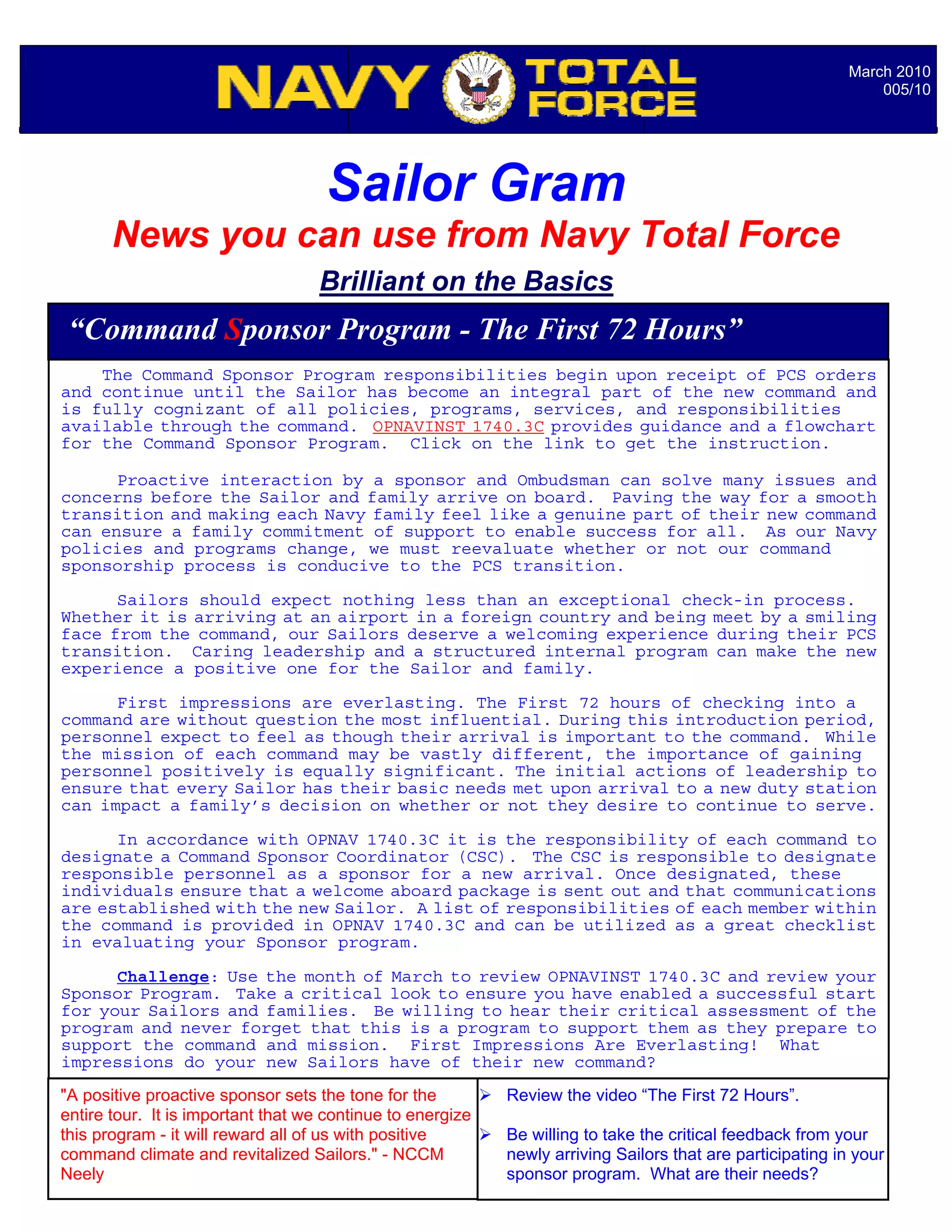 March 2010
                                                                                                                005/10




                                    Sailor Gram
       News you can use from Navy Total Force
                                   Brilliant on the Basics
 “Command Sponsor Program - The First 72 Hours”
    The Command Sponsor Program responsibilities begin upon receipt of PCS orders
and continue until the Sailor has become an integral part of the new command and
is fully cognizant of all policies, programs, services, and responsibilities
available through the command. OPNAVINST 1740.3C provides guidance and a flowchart
for the Command Sponsor Program. Click on the link to get the instruction.

      Proactive interaction by a sponsor and Ombudsman can solve many issues and
concerns before the Sailor and family arrive on board. Paving the way for a smooth
transition and making each Navy family feel like a genuine part of their new command
can ensure a family commitment of support to enable success for all. As our Navy
policies and programs change, we must reevaluate whether or not our command
sponsorship process is conducive to the PCS transition.

      Sailors should expect nothing less than an exceptional check-in process.
Whether it is arriving at an airport in a foreign country and being meet by a smiling
face from the command, our Sailors deserve a welcoming experience during their PCS
transition. Caring leadership and a structured internal program can make the new
experience a positive one for the Sailor and family.

      First impressions are everlasting. The First 72 hours of checking into a
command are without question the most influential. During this introduction period,
personnel expect to feel as though their arrival is important to the command. While
the mission of each command may be vastly different, the importance of gaining
personnel positively is equally significant. The initial actions of leadership to
ensure that every Sailor has their basic needs met upon arrival to a new duty station
can impact a family’s decision on whether or not they desire to continue to serve.

      In accordance with OPNAV 1740.3C it is the responsibility of each command to
designate a Command Sponsor Coordinator (CSC). The CSC is responsible to designate
responsible personnel as a sponsor for a new arrival. Once designated, these
individuals ensure that a welcome aboard package is sent out and that communications
are established with the new Sailor. A list of responsibilities of each member within
the command is provided in OPNAV 1740.3C and can be utilized as a great checklist
in evaluating your Sponsor program.

      Challenge: Use the month of March to review OPNAVINST 1740.3C and review your
Sponsor Program. Take a critical look to ensure you have enabled a successful start
for your Sailors and families. Be willing to hear their critical assessment of the
                                             Notable Quotables…
program and never forget that this is a program to support them as they prepare to
support the command and mission. First Impressions Are Everlasting! What
impressions do your new Sailors have of their new command?
"A positive proactive sponsor sets the tone for the         Review the video “The First 72 Hours”.
entire tour. It is important that we continue to energize
this program - it will reward all of us with positive       Be willing to take the critical feedback from your
command climate and revitalized Sailors." - NCCM            newly arriving Sailors that are participating in your
Neely                                                       sponsor program. What are their needs?
 