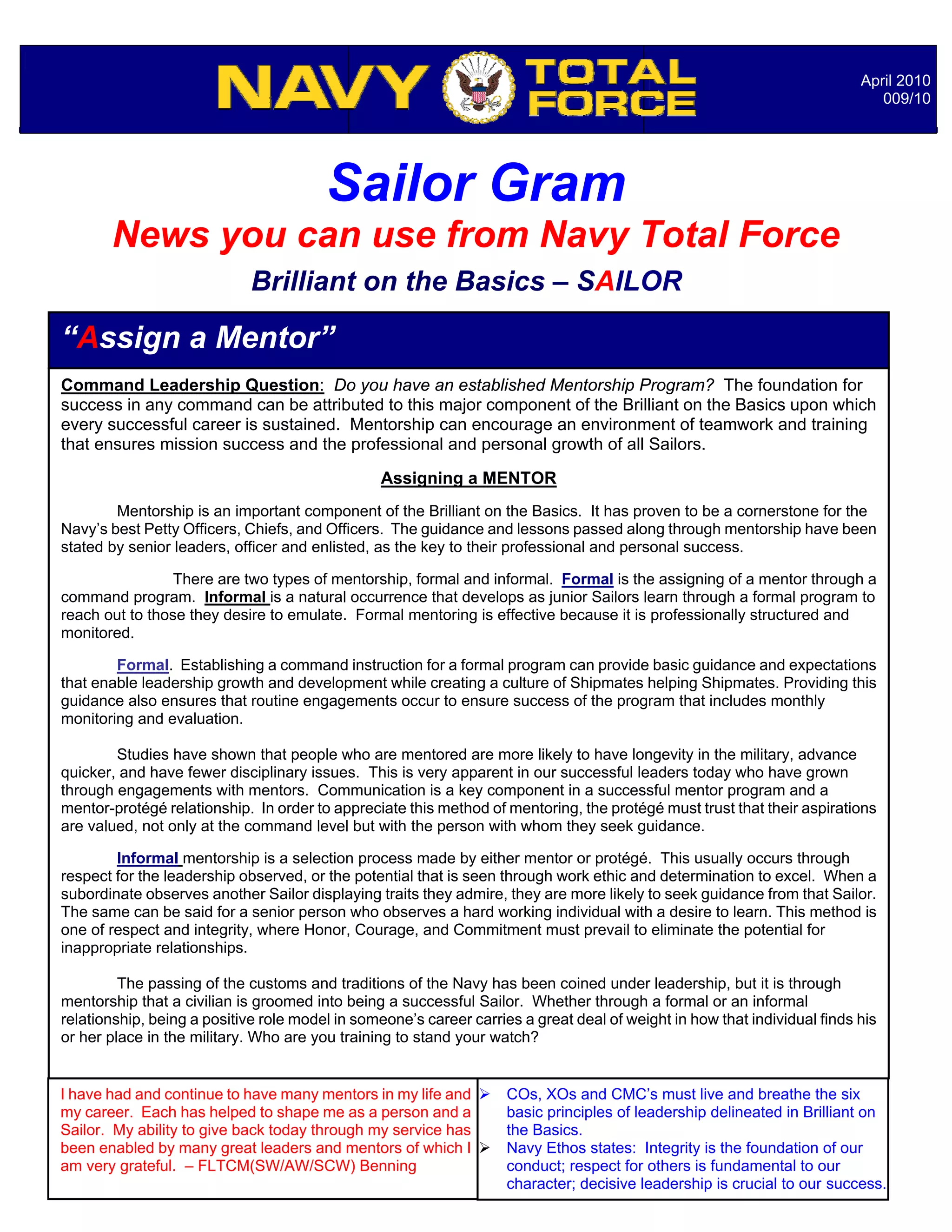 April 2010
                                                                                                                             009/10




                                        Sailor Gram
       News you can use from Navy Total Force
                             Brilliant on the Basics – SAILOR

“Assign a Mentor”
Command Leadership Question: Do you have an established Mentorship Program? The foundation for
success in any command can be attributed to this major component of the Brilliant on the Basics upon which
every successful career is sustained. Mentorship can encourage an environment of teamwork and training
that ensures mission success and the professional and personal growth of all Sailors.
                                                 Assigning a MENTOR
        Mentorship is an important component of the Brilliant on the Basics. It has proven to be a cornerstone for the
Navy’s best Petty Officers, Chiefs, and Officers. The guidance and lessons passed along through mentorship have been
stated by senior leaders, officer and enlisted, as the key to their professional and personal success.

                 There are two types of mentorship, formal and informal. Formal is the assigning of a mentor through a
command program. Informal is a natural occurrence that develops as junior Sailors learn through a formal program to
reach out to those they desire to emulate. Formal mentoring is effective because it is professionally structured and
monitored.

        Formal. Establishing a command instruction for a formal program can provide basic guidance and expectations
that enable leadership growth and development while creating a culture of Shipmates helping Shipmates. Providing this
guidance also ensures that routine engagements occur to ensure success of the program that includes monthly
monitoring and evaluation.

        Studies have shown that people who are mentored are more likely to have longevity in the military, advance
quicker, and have fewer disciplinary issues. This is very apparent in our successful leaders today who have grown
through engagements with mentors. Communication is a key component in a successful mentor program and a
mentor-protégé relationship. In order to appreciate this method of mentoring, the protégé must trust that their aspirations
are valued, not only at the command level but with the person with whom they seek guidance.

        Informal mentorship is a selection process made by either mentor or protégé. This usually occurs through
respect for the leadership observed, or the potential that is seen through work ethic and determination to excel. When a
subordinate observes another Sailor displaying traits they admire, they are more likely to seek guidance from that Sailor.
The same can be said for a senior person who observes a hard working individual with a desire to learn. This method is
one of respect and integrity, where Honor, Courage, and Commitment must prevail to eliminate the potential for
inappropriate relationships.

         The passing of the customs and traditions of the Navy has been coined under leadership, but it is through
mentorship that a civilian is groomed into being a successful Sailor. Whether through a formal or an informal
relationship, being a positive role model in someone’s career carries a great deal of weight in how that individual finds his
                                                                  Notable Quotables…
or her place in the military. Who are you training to stand your watch?


I have had and continue to have many mentors in my life and        COs, XOs and CMC’s must live and breathe the six
my career. Each has helped to shape me as a person and a            basic principles of leadership delineated in Brilliant on
Sailor. My ability to give back today through my service has        the Basics.
been enabled by many great leaders and mentors of which I          Navy Ethos states: Integrity is the foundation of our
am very grateful. – FLTCM(SW/AW/SCW) Benning                        conduct; respect for others is fundamental to our
                                                                    character; decisive leadership is crucial to our success.
 