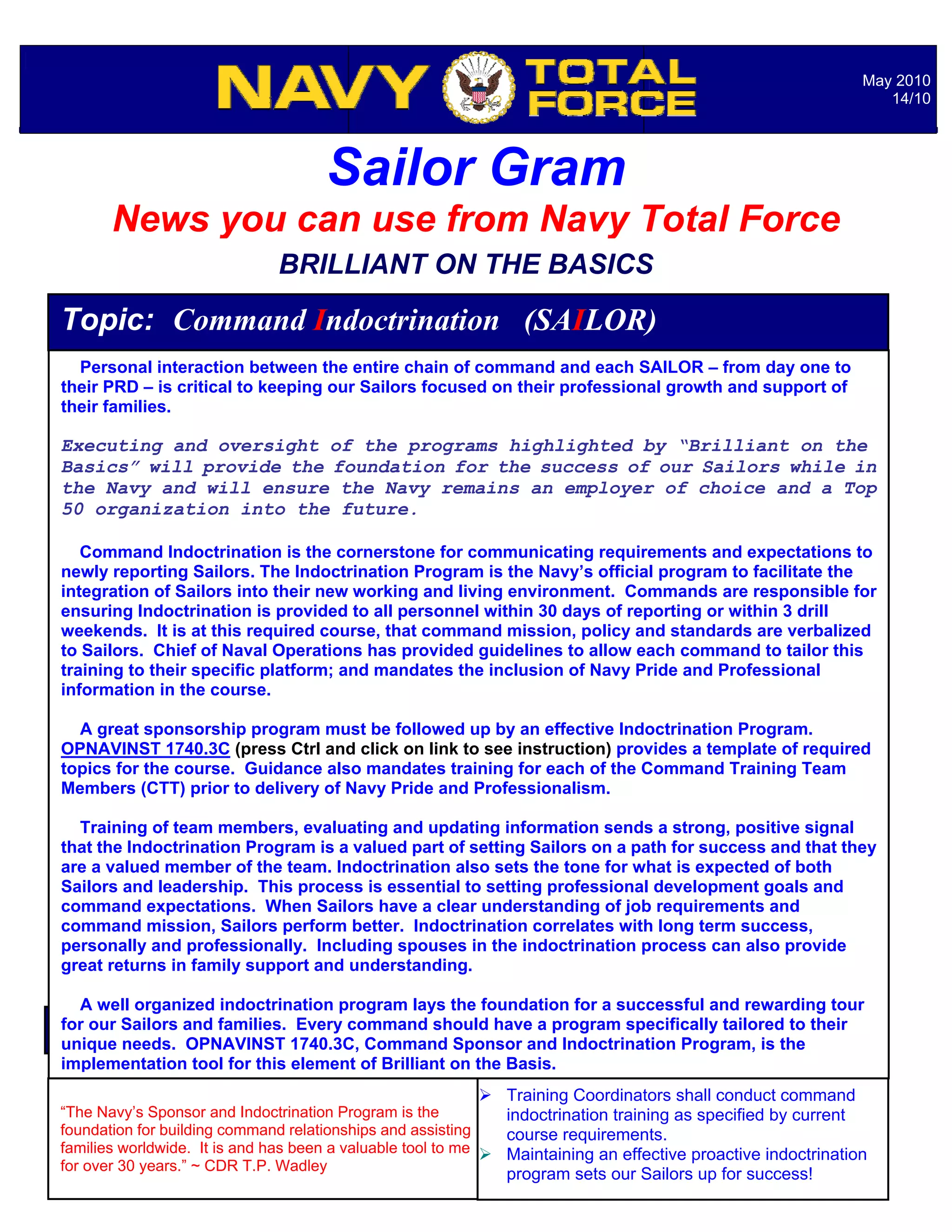 May 2010
                                                                                                                  14/10




                                    Sailor Gram
       News you can use from Navy Total Force
                              BRILLIANT ON THE BASICS

Topic: Command Indoctrination (SAILOR)
  Personal interaction between the entire chain of command and each SAILOR – from day one to
their PRD – is critical to keeping our Sailors focused on their professional growth and support of
their families.

Executing and oversight of the programs highlighted by “Brilliant on the
Basics” will provide the foundation for the success of our Sailors while in
the Navy and will ensure the Navy remains an employer of choice and a Top
50 organization into the future.

   Command Indoctrination is the cornerstone for communicating requirements and expectations to
newly reporting Sailors. The Indoctrination Program is the Navy’s official program to facilitate the
integration of Sailors into their new working and living environment. Commands are responsible for
ensuring Indoctrination is provided to all personnel within 30 days of reporting or within 3 drill
weekends. It is at this required course, that command mission, policy and standards are verbalized
to Sailors. Chief of Naval Operations has provided guidelines to allow each command to tailor this
training to their specific platform; and mandates the inclusion of Navy Pride and Professional
information in the course.

  A great sponsorship program must be followed up by an effective Indoctrination Program.
OPNAVINST 1740.3C (press Ctrl and click on link to see instruction) provides a template of required
topics for the course. Guidance also mandates training for each of the Command Training Team
Members (CTT) prior to delivery of Navy Pride and Professionalism.

  Training of team members, evaluating and updating information sends a strong, positive signal
that the Indoctrination Program is a valued part of setting Sailors on a path for success and that they
are a valued member of the team. Indoctrination also sets the tone for what is expected of both
Sailors and leadership. This process is essential to setting professional development goals and
command expectations. When Sailors have a clear understanding of job requirements and
command mission, Sailors perform better. Indoctrination correlates with long term success,
personally and professionally. Including spouses in the indoctrination process can also provide
great returns in family support and understanding.

  A well organized indoctrination program lays the foundation for a successful and rewarding tour
How Sailors Respond?
for our Can I and families. Every command should have a program specifically tailored to their
                                                       Notable Quotables…
unique needs. OPNAVINST 1740.3C, Command Sponsor and Indoctrination Program, is the
implementation tool for this element of Brilliant on the Basis.
                                                           Training Coordinators shall conduct command
“The Navy’s Sponsor and Indoctrination Program is the          indoctrination training as specified by current
foundation for building command relationships and assisting    course requirements.
families worldwide. It is and has been a valuable tool to me  Maintaining an effective proactive indoctrination
for over 30 years.” ~ CDR T.P. Wadley
                                                             program sets our Sailors up for success!
 