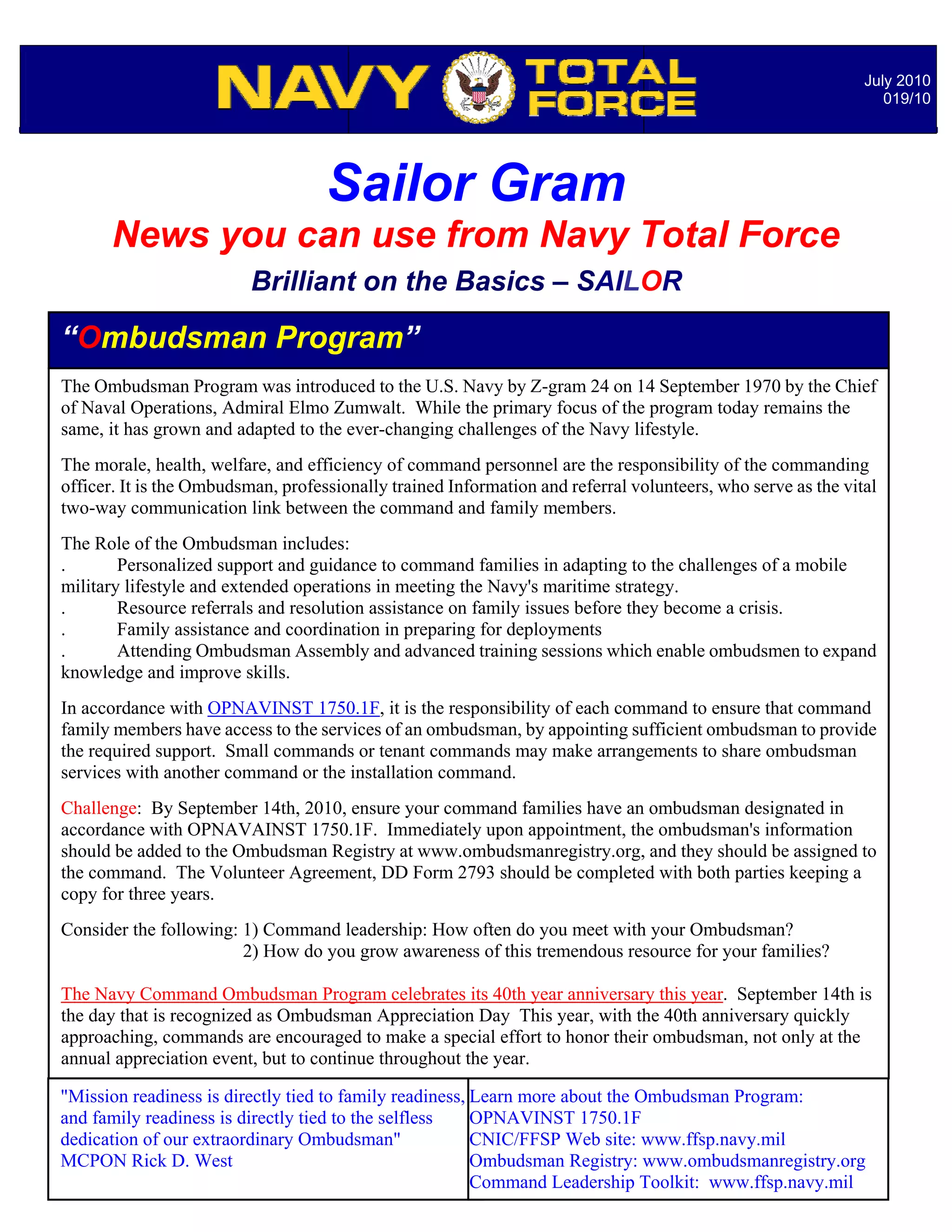 July 2010
                                                                                                                 019/10




                                    Sailor Gram
      News you can use from Navy Total Force
                          Brilliant on the Basics – SAILOR

“Ombudsman Program”
The Ombudsman Program was introduced to the U.S. Navy by Z-gram 24 on 14 September 1970 by the Chief
of Naval Operations, Admiral Elmo Zumwalt. While the primary focus of the program today remains the
same, it has grown and adapted to the ever-changing challenges of the Navy lifestyle.
The morale, health, welfare, and efficiency of command personnel are the responsibility of the commanding
officer. It is the Ombudsman, professionally trained Information and referral volunteers, who serve as the vital
two-way communication link between the command and family members.
The Role of the Ombudsman includes:
.       Personalized support and guidance to command families in adapting to the challenges of a mobile
military lifestyle and extended operations in meeting the Navy's maritime strategy.
.       Resource referrals and resolution assistance on family issues before they become a crisis.
.       Family assistance and coordination in preparing for deployments
.       Attending Ombudsman Assembly and advanced training sessions which enable ombudsmen to expand
knowledge and improve skills.
In accordance with OPNAVINST 1750.1F, it is the responsibility of each command to ensure that command
family members have access to the services of an ombudsman, by appointing sufficient ombudsman to provide
the required support. Small commands or tenant commands may make arrangements to share ombudsman
services with another command or the installation command.
Challenge: By September 14th, 2010, ensure your command families have an ombudsman designated in
accordance with OPNAVAINST 1750.1F. Immediately upon appointment, the ombudsman's information
should be added to the Ombudsman Registry at www.ombudsmanregistry.org, and they should be assigned to
the command. The Volunteer Agreement, DD Form 2793 should be completed with both parties keeping a
copy for three years.
Consider the following: 1) Command leadership: How often do you meet with your Ombudsman?
                        2) How do you grow awareness of this tremendous resource for your families?

The Navy Command Ombudsman Program celebrates its 40th year anniversary this year. September 14th is
the day that is recognized as Ombudsman Appreciation Day This year, with the 40th anniversary quickly
approaching, commands are encouraged to make a specialNotable Quotables… not only at the
                                                           effort to honor their ombudsman,
annual appreciation event, but to continue throughout the year.

"Mission readiness is directly tied to family readiness, Learn more about the Ombudsman Program:
and family readiness is directly tied to the selfless    OPNAVINST 1750.1F
dedication of our extraordinary Ombudsman"               CNIC/FFSP Web site: www.ffsp.navy.mil
MCPON Rick D. West                                       Ombudsman Registry: www.ombudsmanregistry.org
                                                         Command Leadership Toolkit: www.ffsp.navy.mil
 