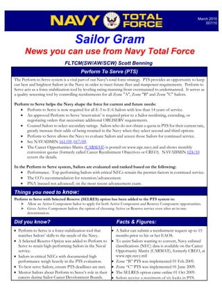 March 2010
                                                                                                                   007/10




                                    Sailor Gram
      News you can use from Navy Total Force
                              FLTCM(SW/AW/SCW) Scott Benning
                                        Perform To Serve (PTS)
The Perform to Serve system is a vital part of our Navy's total force strategy. PTS provides an opportunity to keep
our best and brightest Sailors in the Navy in order to meet future fleet and manpower requirements. Perform to
Serve acts as a force-stabilization tool by leveling rating manning from overmanned to undermanned. It serves as
a quality screening tool by controlling reenlistments for all Zone "A", Zone "B" and Zone "C" Sailors.

Perform to Serve helps the Navy shape the force for current and future needs:
   • Perform to Serve is now required for all E-3 to E-6 Sailors with less than 14 years of service.
   • An approved Perform to Serve ‘reservation’ is required prior to a Sailor reenlisting, extending, or
      negotiating orders that necessitate additional OBLISERV requirements.
   • Counsel Sailors to select secondary ratings. Sailors who do not obtain a quota in PTS for their current rate,
      greatly increase their odds of being retained in the Navy when they select second and third options.
   • Perform to Serve allows the Navy to evaluate Sailors and screen those Sailors for continued service.
   • See NAVADMIN 161/09, 017/09.
   • The Career Opportunities Matrix (CARMAT) is posted on www.npc.navy.mil and shows monthly
      conversion quotas (formerly called Career Reenlistment Objectives or CREO). NAVADMIN 024/10
      covers the details.

In the Perform to Serve system, Sailors are evaluated and ranked based on the following:
    • Performance. Top-performing Sailors with critical NECs remain the premier factors in continued service.
    • The CO’s recommendation for retention/advancement.
    • PNA (passed not advanced) on the most recent advancement exam.

Things you need to know:
Perform to Serve with Selected Reserve (SELRES) option has been added to the PTS system to:
       Allow an Active Component Sailor to apply for both Active Component and Reserve Component opportunities.
       Gives Active Component Sailors the option of choosing Active or Reserve service even after an in-rate
       determination.

Did you know?                                                Facts & Figures:
• Perform to Serve is a force-stabilization tool that     • A Sailor can submit a reenlistment request up to 15
  matches Sailors’ skills to the needs of the Navy.         months prior to his or her EAOS.
• A Selected Reserve Option was added to Perform to       • To assist Sailors wanting to convert, Navy enlisted
  Serve to retain high-performing Sailors in the Naval      classifications (NEC) data is available on the Career
  service.                                                  Opportunity Matrix (CARMAT), formerly CREO, at
• Sailors in critical NECs with documented high             www.npc.navy.mil
  performance weigh heavily in the PTS evaluation.        • Zone “B” PTS was implemented 01 Feb 2009.
• To best serve Sailors, ensure PTS deadlines are met.    • Zone “C” PTS was implemented 01 June 2009.
• Mentor Sailors about Perform to Serve’s role in their   • The SELRES option came online 01 Oct 2009.
  careers during Sailor Career Development Boards.        • Sailors receive a maximum of six looks in PTS.
 
