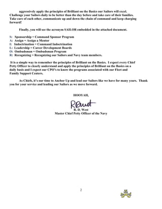 aggressively apply the principles of Brilliant on the Basics our Sailors will excel.
Challenge your Sailors daily to be better than the day before and take care of their families.
Take care of each other, communicate up and down the chain of command and keep charging
forward!

        Finally, you will see the acronym SAILOR embedded in the attached document.

S:   Sponsorship = Command Sponsor Program
A:   Assign = Assign a Mentor
I:   Indoctrination = Command Indoctrination
L:   Leadership = Career Development Boards
O:   Ombudsman = Ombudsman Program
R:   Recognizing = Recognizing our Sailors and Navy team members.

It is a simple way to remember the principles of Brilliant on the Basics. I expect every Chief
Petty Officer to clearly understand and apply the principles of Brilliant on the Basics on a
daily basis and I expect our CPO’s to know the programs associated with our Fleet and
Family Support Centers.

       As Chiefs, it’s our time to Anchor Up and lead our Sailors like we have for many years. Thank
you for your service and leading our Sailors as we move forward.


                                               HOOYAH,



                                              R. D. West
                                 Master Chief Petty Officer of the Navy




                                                    2
 