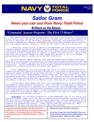 March 2010
                                                                                                                005/10




                                    Sailor Gram
       News you can use from Navy Total Force
                                   Brilliant on the Basics
 “Command Sponsor Program - The First 72 Hours”
    The Command Sponsor Program responsibilities begin upon receipt of PCS orders
and continue until the Sailor has become an integral part of the new command and
is fully cognizant of all policies, programs, services, and responsibilities
available through the command. OPNAVINST 1740.3C provides guidance and a flowchart
for the Command Sponsor Program. Click on the link to get the instruction.

      Proactive interaction by a sponsor and Ombudsman can solve many issues and
concerns before the Sailor and family arrive on board. Paving the way for a smooth
transition and making each Navy family feel like a genuine part of their new command
can ensure a family commitment of support to enable success for all. As our Navy
policies and programs change, we must reevaluate whether or not our command
sponsorship process is conducive to the PCS transition.

      Sailors should expect nothing less than an exceptional check-in process.
Whether it is arriving at an airport in a foreign country and being meet by a smiling
face from the command, our Sailors deserve a welcoming experience during their PCS
transition. Caring leadership and a structured internal program can make the new
experience a positive one for the Sailor and family.

      First impressions are everlasting. The First 72 hours of checking into a
command are without question the most influential. During this introduction period,
personnel expect to feel as though their arrival is important to the command. While
the mission of each command may be vastly different, the importance of gaining
personnel positively is equally significant. The initial actions of leadership to
ensure that every Sailor has their basic needs met upon arrival to a new duty station
can impact a family’s decision on whether or not they desire to continue to serve.

      In accordance with OPNAV 1740.3C it is the responsibility of each command to
designate a Command Sponsor Coordinator (CSC). The CSC is responsible to designate
responsible personnel as a sponsor for a new arrival. Once designated, these
individuals ensure that a welcome aboard package is sent out and that communications
are established with the new Sailor. A list of responsibilities of each member within
the command is provided in OPNAV 1740.3C and can be utilized as a great checklist
in evaluating your Sponsor program.

      Challenge: Use the month of March to review OPNAVINST 1740.3C and review your
Sponsor Program. Take a critical look to ensure you have enabled a successful start
for your Sailors and families. Be willing to hear their critical assessment of the
                                             Notable Quotables…
program and never forget that this is a program to support them as they prepare to
support the command and mission. First Impressions Are Everlasting! What
impressions do your new Sailors have of their new command?
"A positive proactive sponsor sets the tone for the         Review the video “The First 72 Hours”.
entire tour. It is important that we continue to energize
this program - it will reward all of us with positive       Be willing to take the critical feedback from your
command climate and revitalized Sailors." - NCCM            newly arriving Sailors that are participating in your
Neely                                                       sponsor program. What are their needs?
 
