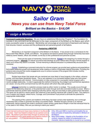 April 2010
                                                                                                                             009/10




                                        Sailor Gram
       News you can use from Navy Total Force
                             Brilliant on the Basics – SAILOR

“Assign a Mentor”
Command Leadership Question: Do you have an established Mentorship Program? The foundation for
success in any command can be attributed to this major component of the Brilliant on the Basics upon which
every successful career is sustained. Mentorship can encourage an environment of teamwork and training
that ensures mission success and the professional and personal growth of all Sailors.
                                                 Assigning a MENTOR
        Mentorship is an important component of the Brilliant on the Basics. It has proven to be a cornerstone for the
Navy’s best Petty Officers, Chiefs, and Officers. The guidance and lessons passed along through mentorship have been
stated by senior leaders, officer and enlisted, as the key to their professional and personal success.

                 There are two types of mentorship, formal and informal. Formal is the assigning of a mentor through a
command program. Informal is a natural occurrence that develops as junior Sailors learn through a formal program to
reach out to those they desire to emulate. Formal mentoring is effective because it is professionally structured and
monitored.

        Formal. Establishing a command instruction for a formal program can provide basic guidance and expectations
that enable leadership growth and development while creating a culture of Shipmates helping Shipmates. Providing this
guidance also ensures that routine engagements occur to ensure success of the program that includes monthly
monitoring and evaluation.

        Studies have shown that people who are mentored are more likely to have longevity in the military, advance
quicker, and have fewer disciplinary issues. This is very apparent in our successful leaders today who have grown
through engagements with mentors. Communication is a key component in a successful mentor program and a
mentor-protégé relationship. In order to appreciate this method of mentoring, the protégé must trust that their aspirations
are valued, not only at the command level but with the person with whom they seek guidance.

        Informal mentorship is a selection process made by either mentor or protégé. This usually occurs through
respect for the leadership observed, or the potential that is seen through work ethic and determination to excel. When a
subordinate observes another Sailor displaying traits they admire, they are more likely to seek guidance from that Sailor.
The same can be said for a senior person who observes a hard working individual with a desire to learn. This method is
one of respect and integrity, where Honor, Courage, and Commitment must prevail to eliminate the potential for
inappropriate relationships.

         The passing of the customs and traditions of the Navy has been coined under leadership, but it is through
mentorship that a civilian is groomed into being a successful Sailor. Whether through a formal or an informal
relationship, being a positive role model in someone’s career carries a great deal of weight in how that individual finds his
                                                                  Notable Quotables…
or her place in the military. Who are you training to stand your watch?


I have had and continue to have many mentors in my life and        COs, XOs and CMC’s must live and breathe the six
my career. Each has helped to shape me as a person and a            basic principles of leadership delineated in Brilliant on
Sailor. My ability to give back today through my service has        the Basics.
been enabled by many great leaders and mentors of which I          Navy Ethos states: Integrity is the foundation of our
am very grateful. – FLTCM(SW/AW/SCW) Benning                        conduct; respect for others is fundamental to our
                                                                    character; decisive leadership is crucial to our success.
 