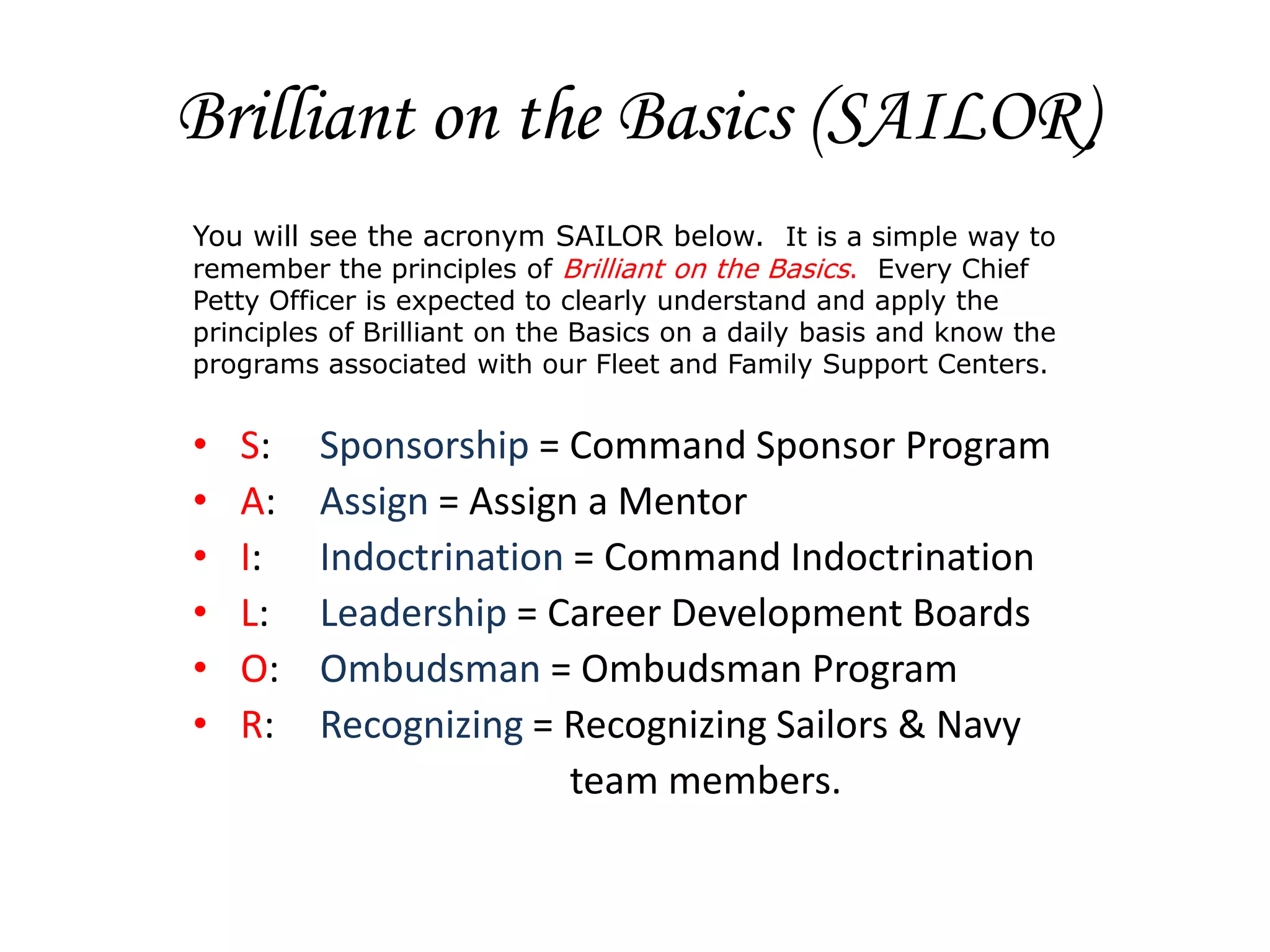 Brilliant on the Basics (SAILOR)
You will see the acronym SAILOR below. It is a simple way to
remember the principles of Brilliant on the Basics. Every Chief
Petty Officer is expected to clearly understand and apply the
principles of Brilliant on the Basics on a daily basis and know the
programs associated with our Fleet and Family Support Centers.


•   S:   Sponsorship = Command Sponsor Program
•   A:   Assign = Assign a Mentor
•   I:   Indoctrination = Command Indoctrination
•   L:   Leadership = Career Development Boards
•   O:   Ombudsman = Ombudsman Program
•   R:   Recognizing = Recognizing Sailors & Navy
                        team members.
 