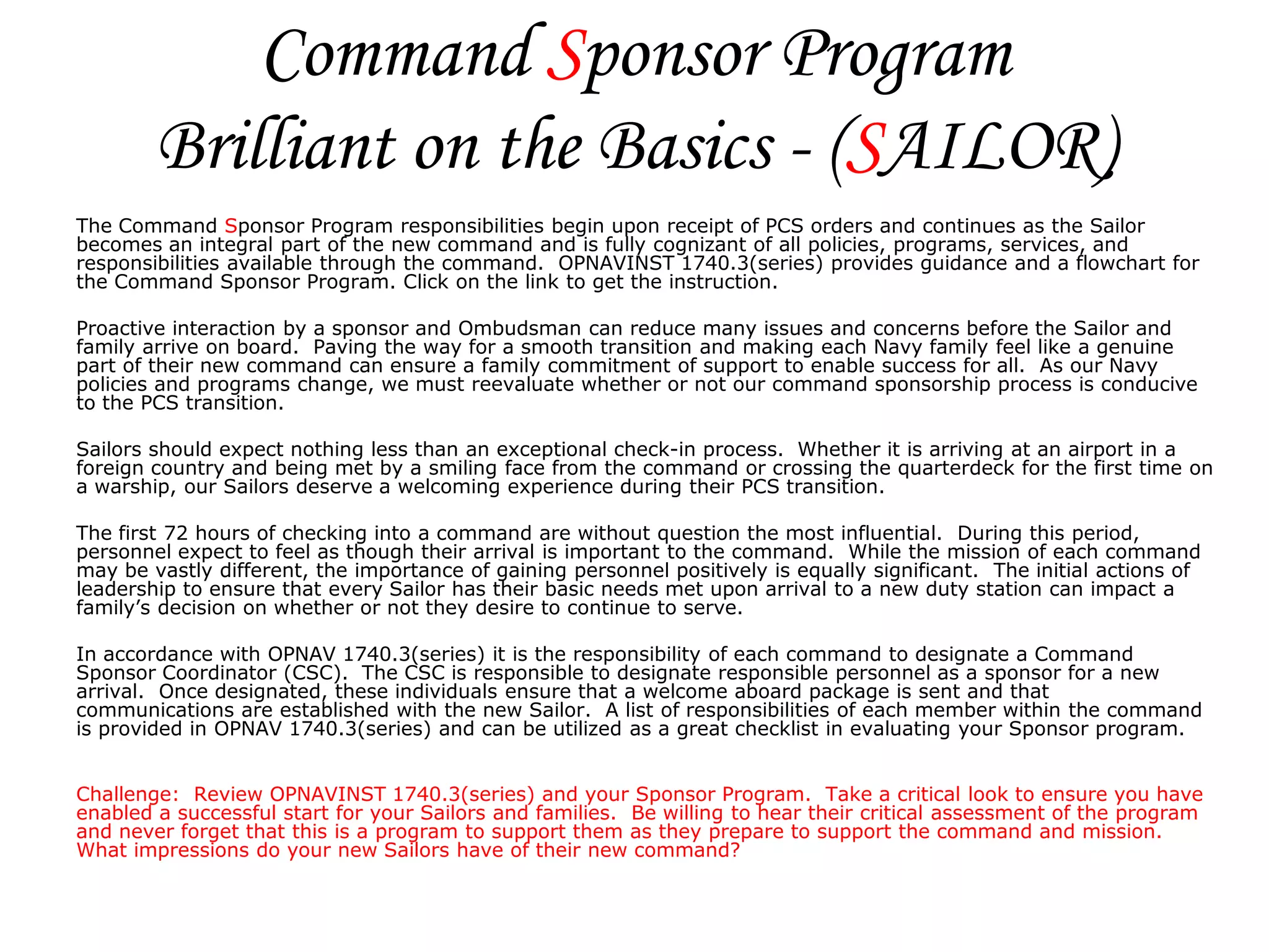 Command Sponsor Program
        Brilliant on the Basics - (SAILOR)
The Command Sponsor Program responsibilities begin upon receipt of PCS orders and continues as the Sailor
becomes an integral part of the new command and is fully cognizant of all policies, programs, services, and
responsibilities available through the command. OPNAVINST 1740.3(series) provides guidance and a flowchart for
the Command Sponsor Program. Click on the link to get the instruction.

Proactive interaction by a sponsor and Ombudsman can reduce many issues and concerns before the Sailor and
family arrive on board. Paving the way for a smooth transition and making each Navy family feel like a genuine
part of their new command can ensure a family commitment of support to enable success for all. As our Navy
policies and programs change, we must reevaluate whether or not our command sponsorship process is conducive
to the PCS transition.

Sailors should expect nothing less than an exceptional check-in process. Whether it is arriving at an airport in a
foreign country and being met by a smiling face from the command or crossing the quarterdeck for the first time on
a warship, our Sailors deserve a welcoming experience during their PCS transition.

The first 72 hours of checking into a command are without question the most influential. During this period,
personnel expect to feel as though their arrival is important to the command. While the mission of each command
may be vastly different, the importance of gaining personnel positively is equally significant. The initial actions of
leadership to ensure that every Sailor has their basic needs met upon arrival to a new duty station can impact a
family’s decision on whether or not they desire to continue to serve.

In accordance with OPNAV 1740.3(series) it is the responsibility of each command to designate a Command
Sponsor Coordinator (CSC). The CSC is responsible to designate responsible personnel as a sponsor for a new
arrival. Once designated, these individuals ensure that a welcome aboard package is sent and that
communications are established with the new Sailor. A list of responsibilities of each member within the command
is provided in OPNAV 1740.3(series) and can be utilized as a great checklist in evaluating your Sponsor program.


Challenge: Review OPNAVINST 1740.3(series) and your Sponsor Program. Take a critical look to ensure you have
enabled a successful start for your Sailors and families. Be willing to hear their critical assessment of the program
and never forget that this is a program to support them as they prepare to support the command and mission.
What impressions do your new Sailors have of their new command?
 