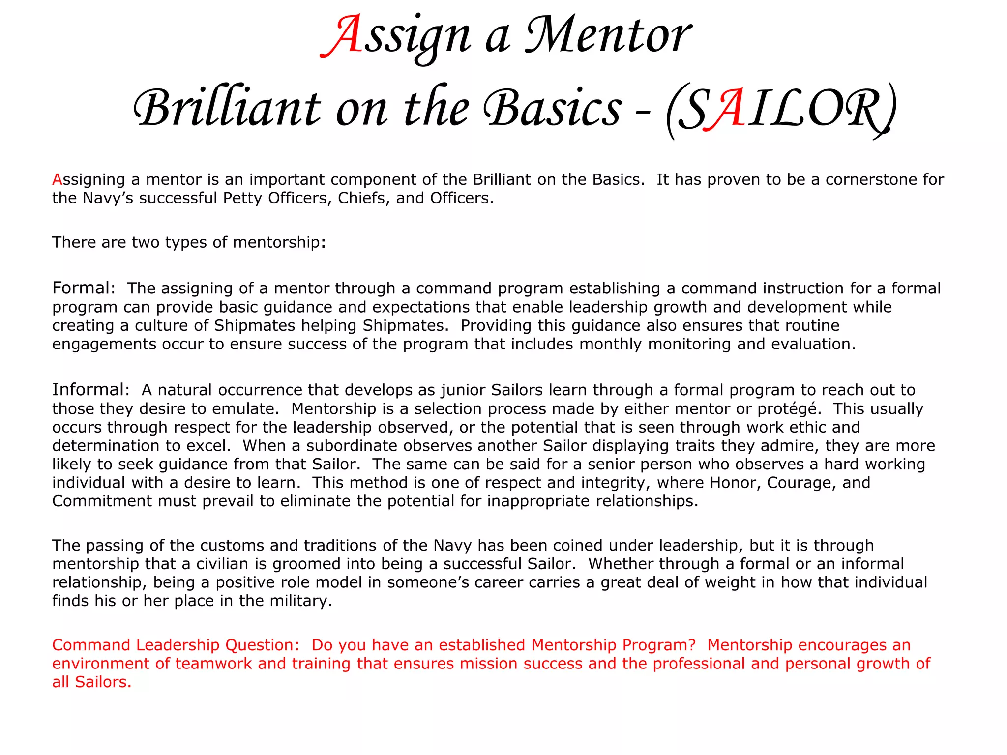Assign a Mentor
          Brilliant on the Basics - (SAILOR)
Assigning a mentor is an important component of the Brilliant on the Basics. It has proven to be a cornerstone for
the Navy’s successful Petty Officers, Chiefs, and Officers.

There are two types of mentorship:

Formal: The assigning of a mentor through a command program establishing a command instruction for a formal
program can provide basic guidance and expectations that enable leadership growth and development while
creating a culture of Shipmates helping Shipmates. Providing this guidance also ensures that routine
engagements occur to ensure success of the program that includes monthly monitoring and evaluation.

Informal: A natural occurrence that develops as junior Sailors learn through a formal program to reach out to
those they desire to emulate. Mentorship is a selection process made by either mentor or protégé. This usually
occurs through respect for the leadership observed, or the potential that is seen through work ethic and
determination to excel. When a subordinate observes another Sailor displaying traits they admire, they are more
likely to seek guidance from that Sailor. The same can be said for a senior person who observes a hard working
individual with a desire to learn. This method is one of respect and integrity, where Honor, Courage, and
Commitment must prevail to eliminate the potential for inappropriate relationships.

The passing of the customs and traditions of the Navy has been coined under leadership, but it is through
mentorship that a civilian is groomed into being a successful Sailor. Whether through a formal or an informal
relationship, being a positive role model in someone’s career carries a great deal of weight in how that individual
finds his or her place in the military.

Command Leadership Question: Do you have an established Mentorship Program? Mentorship encourages an
environment of teamwork and training that ensures mission success and the professional and personal growth of
all Sailors.
 