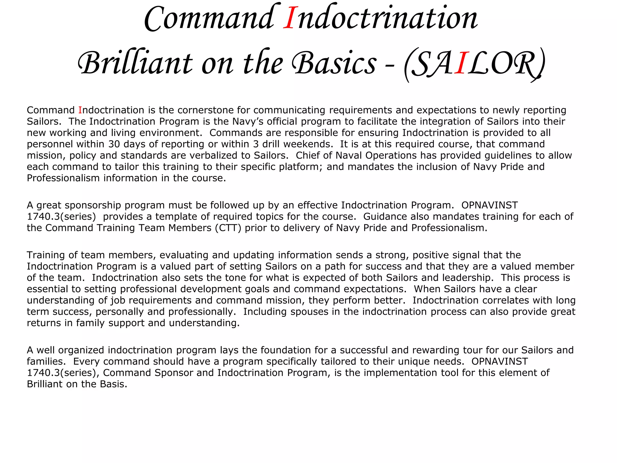 Command Indoctrination
          Brilliant on the Basics - (SAILOR)
Command Indoctrination is the cornerstone for communicating requirements and expectations to newly reporting
Sailors. The Indoctrination Program is the Navy’s official program to facilitate the integration of Sailors into their
new working and living environment. Commands are responsible for ensuring Indoctrination is provided to all
personnel within 30 days of reporting or within 3 drill weekends. It is at this required course, that command
mission, policy and standards are verbalized to Sailors. Chief of Naval Operations has provided guidelines to allow
each command to tailor this training to their specific platform; and mandates the inclusion of Navy Pride and
Professionalism information in the course.

A great sponsorship program must be followed up by an effective Indoctrination Program. OPNAVINST
1740.3(series) provides a template of required topics for the course. Guidance also mandates training for each of
the Command Training Team Members (CTT) prior to delivery of Navy Pride and Professionalism.

Training of team members, evaluating and updating information sends a strong, positive signal that the
Indoctrination Program is a valued part of setting Sailors on a path for success and that they are a valued member
of the team. Indoctrination also sets the tone for what is expected of both Sailors and leadership. This process is
essential to setting professional development goals and command expectations. When Sailors have a clear
understanding of job requirements and command mission, they perform better. Indoctrination correlates with long
term success, personally and professionally. Including spouses in the indoctrination process can also provide great
returns in family support and understanding.

A well organized indoctrination program lays the foundation for a successful and rewarding tour for our Sailors and
families. Every command should have a program specifically tailored to their unique needs. OPNAVINST
1740.3(series), Command Sponsor and Indoctrination Program, is the implementation tool for this element of
Brilliant on the Basis.
 