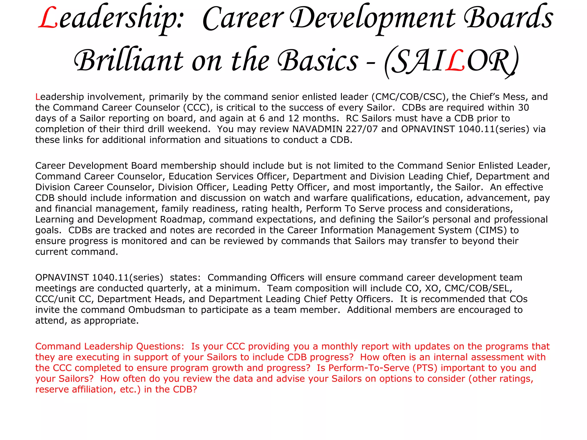 Leadership: Career Development Boards
  Brilliant on the Basics - (SAILOR)
Leadership involvement, primarily by the command senior enlisted leader (CMC/COB/CSC), the Chief’s Mess, and
the Command Career Counselor (CCC), is critical to the success of every Sailor. CDBs are required within 30
days of a Sailor reporting on board, and again at 6 and 12 months. RC Sailors must have a CDB prior to
completion of their third drill weekend. You may review NAVADMIN 227/07 and OPNAVINST 1040.11(series) via
these links for additional information and situations to conduct a CDB.

Career Development Board membership should include but is not limited to the Command Senior Enlisted Leader,
Command Career Counselor, Education Services Officer, Department and Division Leading Chief, Department and
Division Career Counselor, Division Officer, Leading Petty Officer, and most importantly, the Sailor. An effective
CDB should include information and discussion on watch and warfare qualifications, education, advancement, pay
and financial management, family readiness, rating health, Perform To Serve process and considerations,
Learning and Development Roadmap, command expectations, and defining the Sailor’s personal and professional
goals. CDBs are tracked and notes are recorded in the Career Information Management System (CIMS) to
ensure progress is monitored and can be reviewed by commands that Sailors may transfer to beyond their
current command.

OPNAVINST 1040.11(series) states: Commanding Officers will ensure command career development team
meetings are conducted quarterly, at a minimum. Team composition will include CO, XO, CMC/COB/SEL,
CCC/unit CC, Department Heads, and Department Leading Chief Petty Officers. It is recommended that COs
invite the command Ombudsman to participate as a team member. Additional members are encouraged to
attend, as appropriate.

Command Leadership Questions: Is your CCC providing you a monthly report with updates on the programs that
they are executing in support of your Sailors to include CDB progress? How often is an internal assessment with
the CCC completed to ensure program growth and progress? Is Perform-To-Serve (PTS) important to you and
your Sailors? How often do you review the data and advise your Sailors on options to consider (other ratings,
reserve affiliation, etc.) in the CDB?
 
