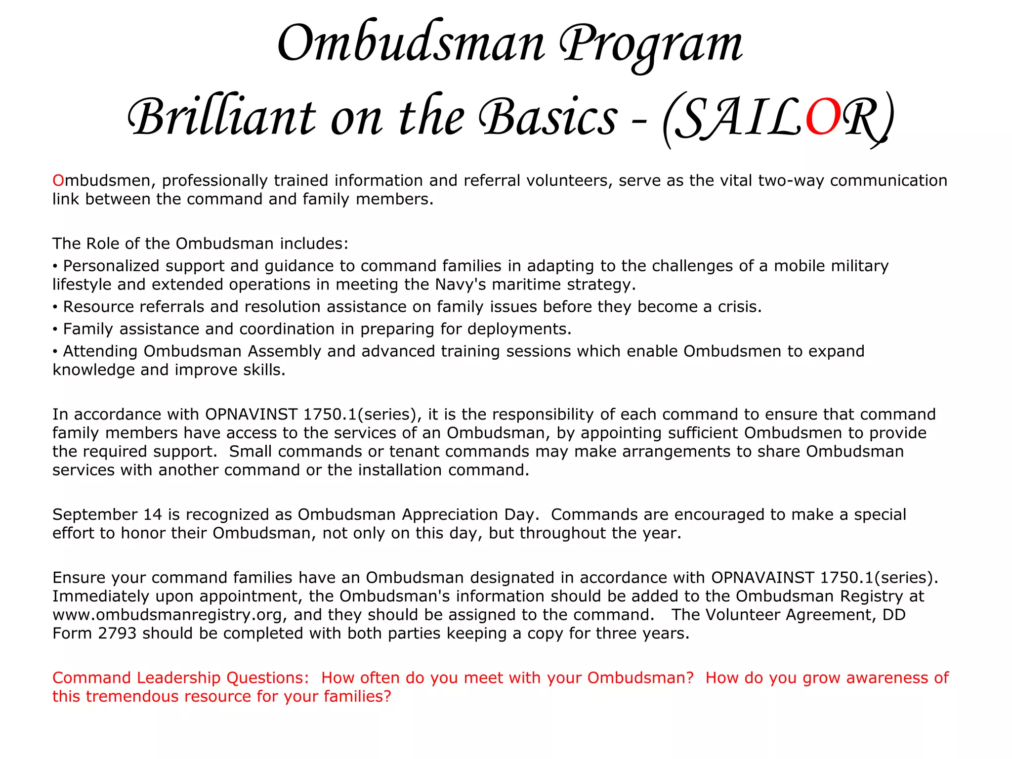 Ombudsman Program
         Brilliant on the Basics - (SAILOR)
Ombudsmen, professionally trained information and referral volunteers, serve as the vital two-way communication
link between the command and family members.

The Role of the Ombudsman includes:
• Personalized support and guidance to command families in adapting to the challenges of a mobile military
lifestyle and extended operations in meeting the Navy's maritime strategy.
• Resource referrals and resolution assistance on family issues before they become a crisis.
• Family assistance and coordination in preparing for deployments.
• Attending Ombudsman Assembly and advanced training sessions which enable Ombudsmen to expand
knowledge and improve skills.

In accordance with OPNAVINST 1750.1(series), it is the responsibility of each command to ensure that command
family members have access to the services of an Ombudsman, by appointing sufficient Ombudsmen to provide
the required support. Small commands or tenant commands may make arrangements to share Ombudsman
services with another command or the installation command.

September 14 is recognized as Ombudsman Appreciation Day. Commands are encouraged to make a special
effort to honor their Ombudsman, not only on this day, but throughout the year.

Ensure your command families have an Ombudsman designated in accordance with OPNAVAINST 1750.1(series).
Immediately upon appointment, the Ombudsman's information should be added to the Ombudsman Registry at
www.ombudsmanregistry.org, and they should be assigned to the command. The Volunteer Agreement, DD
Form 2793 should be completed with both parties keeping a copy for three years.

Command Leadership Questions: How often do you meet with your Ombudsman? How do you grow awareness of
this tremendous resource for your families?
 