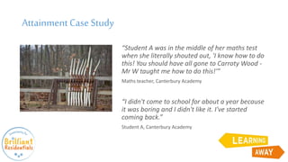 Attainment CaseStudy
“Student A was in the middle of her maths test
when she literally shouted out, 'I know how to do
this! You should have all gone to Carroty Wood -
Mr W taught me how to do this!'”
Maths teacher, Canterbury Academy
“I didn't come to school for about a year because
it was boring and I didn't like it. I've started
coming back.”
Student A, Canterbury Academy
 