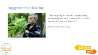 Engagementwith learning
“Before going on the trip I hated school,
but now I just love it. I love to learn about
maths, literacy and science.”
Primary Student Focus Group
 