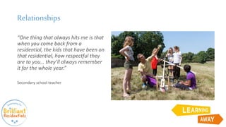 Relationships
“One thing that always hits me is that
when you come back from a
residential, the kids that have been on
that residential, how respectful they
are to you… they’ll always remember
it for the whole year.”
Secondary school teacher
 