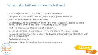 What makesbrilliantresidentialsbrilliant?
• Fully Integrated with the school curriculum and ethos
• Designed and led by teachers and, where appropriate, students
• Inclusive and affordable for all students
• Deliberately and collaboratively planned to meet students’ specific learning
needs, and to embed and reinforce learning back in school
• Part of a progressive programme of experiences
• Designed to include a wide range of new and memorable experiences
• Designed to allow space for students to develop collaborative relationships with
both peers and staff
• Evaluated rigorously
• Supported by senior leadership and school governors
 