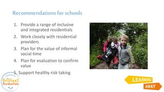 Recommendationsfor schools
1. Provide a range of inclusive
and integrated residentials
2. Work closely with residential
providers
3. Plan for the value of informal
social time
4. Plan for evaluation to confirm
value
5. Support healthy risk taking
 