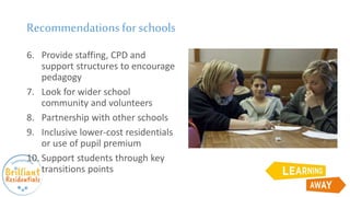 Recommendationsfor schools
6. Provide staffing, CPD and
support structures to encourage
pedagogy
7. Look for wider school
community and volunteers
8. Partnership with other schools
9. Inclusive lower-cost residentials
or use of pupil premium
10. Support students through key
transitions points
 