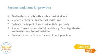 Recommendationsfor providers
5. Work collaboratively with teachers and students
6. Support schools to use informal social time
7. Evaluate the impact of your residentials rigorously
8. Support lower-cost residential models e.g. Camping, shorter
residentials, teacher-led activities
9. Draw schools attention to the use of pupil premium
 