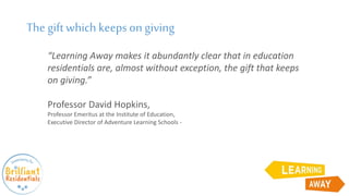 “Learning Away makes it abundantly clear that in education
residentials are, almost without exception, the gift that keeps
on giving.”
Professor David Hopkins,
Professor Emeritus at the Institute of Education,
Executive Director of Adventure Learning Schools -
The gift which keepson giving
 