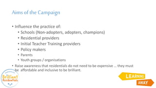 Aims ofthe Campaign
• Influence the practice of:
• Schools (Non-adopters, adopters, champions)
• Residential providers
• Initial Teacher Training providers
• Policy makers
• Parents
• Youth groups / organisations
• Raise awareness that residentials do not need to be expensive … they must
be affordable and inclusive to be brilliant.
 