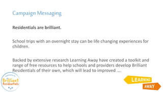 CampaignMessaging
Residentials are brilliant.
School trips with an overnight stay can be life changing experiences for
children.
Backed by extensive research Learning Away have created a toolkit and
range of free resources to help schools and providers develop Brilliant
Residentials of their own, which will lead to improved ….
 
