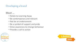 Developinga brand
Must …
• Relate to Learning Away
• Be contemporary and relevant
• Not be an endorsement
• Be a symbol of support and pride
• Drive awareness to change behaviour
• Provide a call to action
 