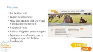 Website
• Content refresh
• Toolkit development
• New case studies that showcase
high quality residentials
• Reciprocal links
• Regular blog with guest bloggers
• Development of a web part to
pledge support for Brilliant
Residentials
 