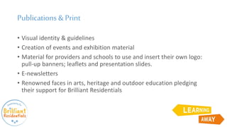 Publications &Print
• Visual identity & guidelines
• Creation of events and exhibition material
• Material for providers and schools to use and insert their own logo:
pull-up banners; leaflets and presentation slides.
• E-newsletters
• Renowned faces in arts, heritage and outdoor education pledging
their support for Brilliant Residentials
 