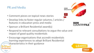 PR and Media
• Comment pieces on topical news stories
• Develop links to foster regular columns / articles /
features in education press and media
• Sponsor a Brilliant Residential award(s)
• Respond to relevant consultations to argue the value and
impact of good quality residentials
• Encourage organisations that accredit residentials
learning experiences to adopt Brilliant Residential
characteristics in their guidance
 