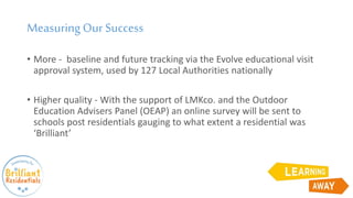 Measuring Our Success
• More - baseline and future tracking via the Evolve educational visit
approval system, used by 127 Local Authorities nationally
• Higher quality - With the support of LMKco. and the Outdoor
Education Advisers Panel (OEAP) an online survey will be sent to
schools post residentials gauging to what extent a residential was
‘Brilliant’
 