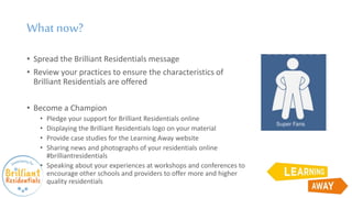 What now?
• Spread the Brilliant Residentials message
• Review your practices to ensure the characteristics of
Brilliant Residentials are offered
• Become a Champion
• Pledge your support for Brilliant Residentials online
• Displaying the Brilliant Residentials logo on your material
• Provide case studies for the Learning Away website
• Sharing news and photographs of your residentials online
#brilliantresidentials
• Speaking about your experiences at workshops and conferences to
encourage other schools and providers to offer more and higher
quality residentials
 