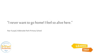 “I never want to go home! I feel so alive here.”
Year 4 pupil, Kidbrooke Park Primary School
 