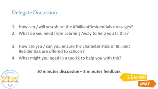 DelegateDiscussion
1. How can / will you share the #BrilliantResidentials messages?
2. What do you need from Learning Away to help you to this?
3. How are you / can you ensure the characteristics of Brilliant
Residentials are offered to schools?
4. What might you need in a toolkit to help you with this?
30 minutes discussion – 3 minutes feedback
 