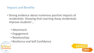 Impactsand Benefits
• Strong evidence about numerous positive impacts of
residentials. Showing that Learning Away residentials
improve students’…
• Attainment
• Engagement
• Relationships
• Resilience and Self Confidence
 