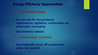18
© UNEP 2006
 . Controlled usage
• Do not use for low-pressure
applications: agitation, combustion air,
pneumatic conveying
• Use blowers instead
 . Compressor controls
• Automatically turns off compressor
when not needed
Energy Efficiency Opportunities
 