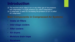 4
• Intake air filters
• Inter-stage coolers
• After coolers
• Air dryers
• Moisture drain traps
• Receivers
Main Components in Compressed Air Systems
Introduction
 The machine which takes in air or any other gas at low pressure
and compresses it to high pressure are called compressors.
 A compressor is used for increasing the pressure of air is called
Air compressor.
 